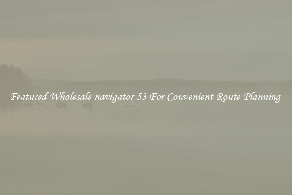 Featured Wholesale navigator 53 For Convenient Route Planning 