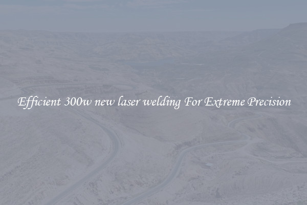 Efficient 300w new laser welding For Extreme Precision